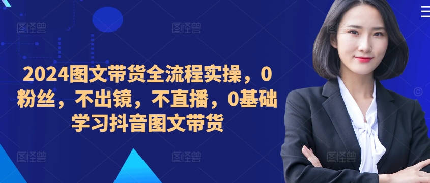 ​​​​​​2024图文带货全流程实操，0粉丝，不出镜，不直播，0基础学习抖音图文带货-天韵资源网