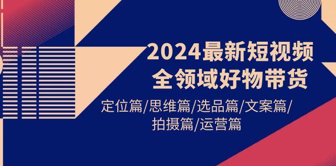 (9818期)2024最新短视频全领域好物带货 定位篇/思维篇/选品篇/文案篇/拍摄篇/运营篇-天韵资源网