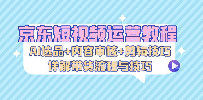 京东短视频运营教程：AI选品+内容审核+剪辑技巧，详解带货流程与技巧-天韵资源网