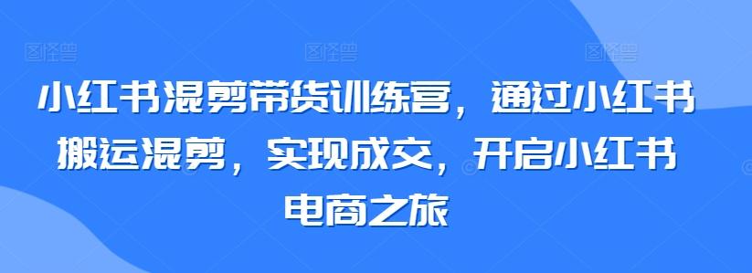 小红书混剪带货训练营，通过小红书搬运混剪，实现成交，开启小红书电商之旅-天韵资源网