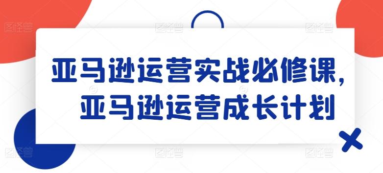 亚马逊运营实战必修课，亚马逊运营成长计划-天韵资源网