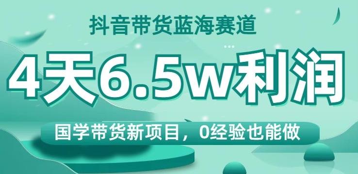 抖音带货蓝海赛道，国学带货新项目，0经验也能做，4天6.5w利润【揭秘】-天韵资源网