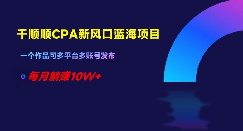 千顺顺CPA新风口蓝海项目，一个作品可多平台多账号发布，每月躺赚10W+【揭秘】-天韵资源网