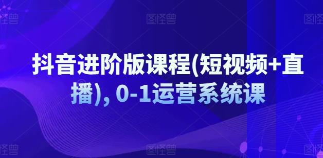 抖音进阶版课程(短视频+直播), 0-1运营系统课-天韵资源网