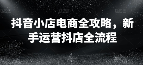 抖音小店电商全攻略，新手运营抖店全流程-天韵资源网