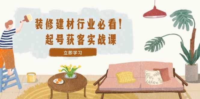 装修-建材行业必看！起号获客实战课：精准定位+爆款视频+高效运营-天韵资源网