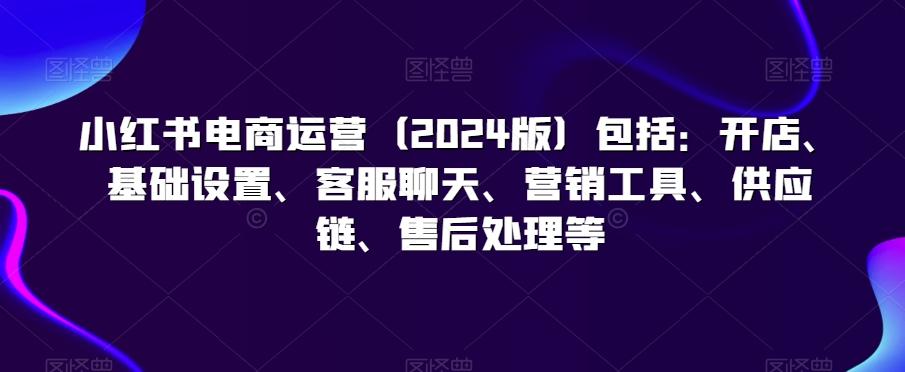 小红书电商运营(2024版)包括：开店、基础设置、客服聊天、营销工具、供应链、售后处理等-天韵资源网