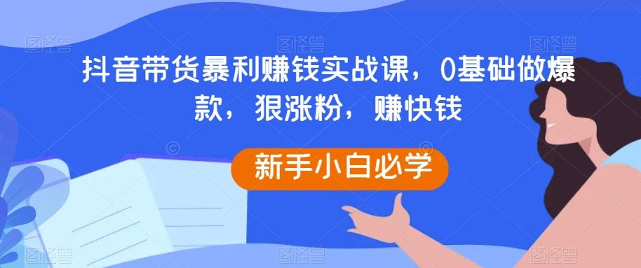抖音带货暴利赚钱实战课，0基础做爆款，狠涨粉，赚快钱-天韵资源网