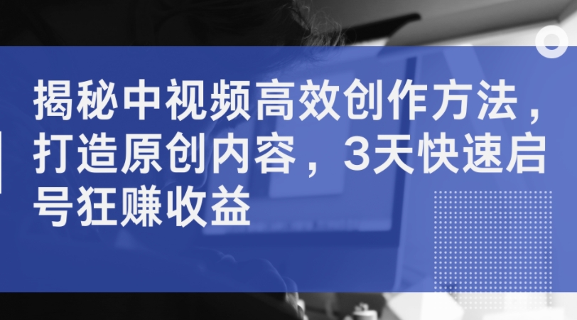 揭秘中视频高效创作方法，打造原创内容，3天快速启号狂赚收益-天韵资源网