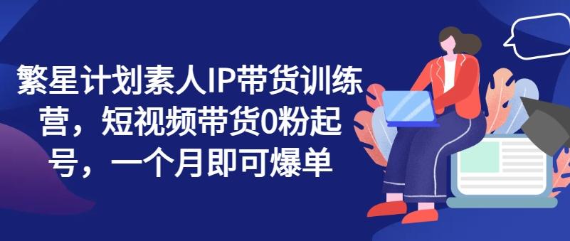 繁星计划素人IP带货训练营，短视频带货0粉起号，一个月即可爆单-天韵资源网