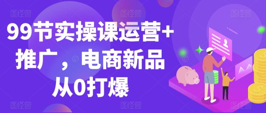 99节实操课运营+推广，电商新品从0打爆-天韵资源网