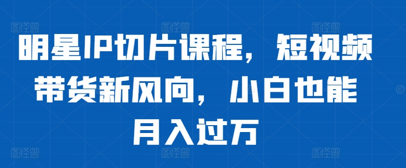 明星IP切片课程，短视频带货新风向，小白也能月入过万-天韵资源网